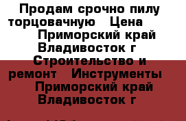 Продам срочно пилу торцовачную › Цена ­ 5 500 - Приморский край, Владивосток г. Строительство и ремонт » Инструменты   . Приморский край,Владивосток г.